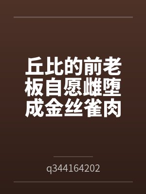 丘比的前老板自愿雌堕成金丝雀肉便器笔趣阁无弹窗