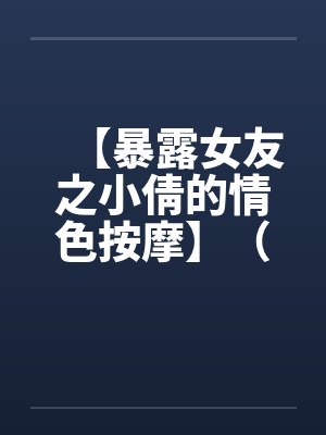 【暴露女友之小倩的情色按摩】（全）作者：holdme1234