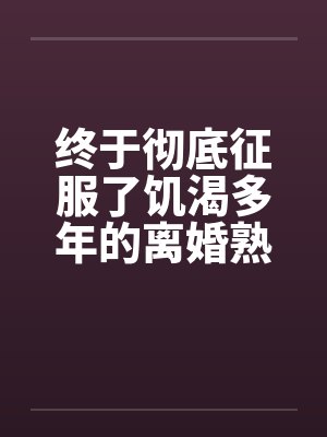 终于彻底征服了饥渴多年的离婚熟女妈妈 终于彻底征服了饥渴多年的离婚熟女妈妈