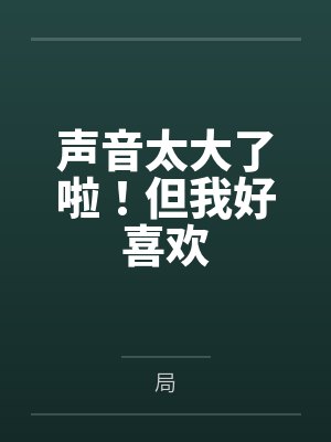 声音太大了啦!但我好喜欢by局 声音太大了啦!但我好喜欢by局